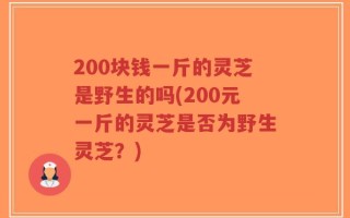 200块钱一斤的灵芝是野生的吗(200元一斤的灵芝是否为野生灵芝？)