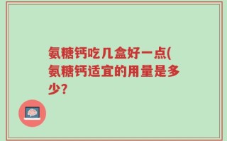 氨糖钙吃几盒好一点(氨糖钙适宜的用量是多少？