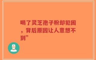 喝了灵芝孢子粉却犯困，背后原因让人意想不到”