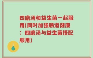 四磨汤和益生菌一起服用(同时加强肠道健康：四磨汤与益生菌搭配服用)