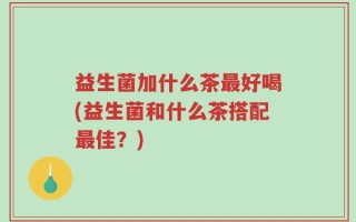 益生菌加什么茶最好喝(益生菌和什么茶搭配最佳？)