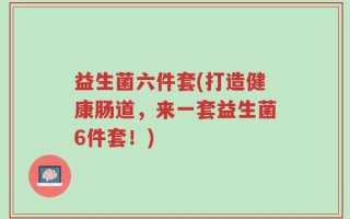 益生菌六件套(打造健康肠道，来一套益生菌6件套！)