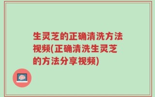 生灵芝的正确清洗方法视频(正确清洗生灵芝的方法分享视频)