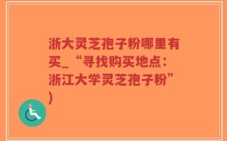 浙大灵芝孢子粉哪里有买_“寻找购买地点：浙江大学灵芝孢子粉”)