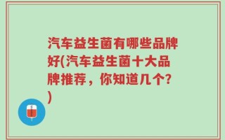 汽车益生菌有哪些品牌好(汽车益生菌十大品牌推荐，你知道几个？)