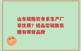山东硫酸软骨素生产厂家优质？结晶型硫酸氨糖有哪些品牌