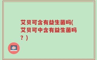 艾贝可含有益生菌吗(艾贝可中含有益生菌吗？)