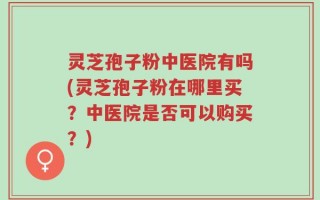 灵芝孢子粉中医院有吗(灵芝孢子粉在哪里买？中医院是否可以购买？)