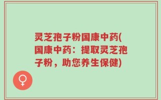 灵芝孢子粉国康中药(国康中药：提取灵芝孢子粉，助您养生保健)