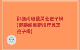 御膳阁破壁灵芝孢子粉(御膳阁重磅推荐灵芝孢子粉)