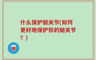 什么保护腿关节(如何更好地保护你的腿关节？)
