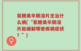 氨糖美辛肠溶片主治什么病(“氨糖美辛肠溶片能缓解哪些疾病症状？”)