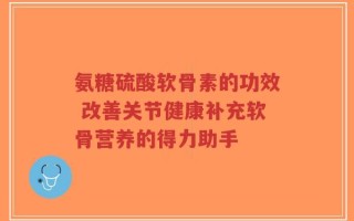 氨糖硫酸软骨素的功效 改善关节健康补充软骨营养的得力助手