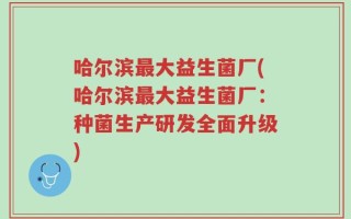 哈尔滨最大益生菌厂(哈尔滨最大益生菌厂：种菌生产研发全面升级)