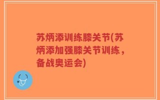 苏炳添训练膝关节(苏炳添加强膝关节训练，备战奥运会)