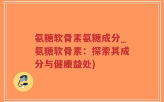 氨糖软骨素氨糖成分_氨糖软骨素：探索其成分与健康益处)