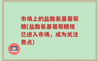 市场上的盐酸氨基葡萄糖(盐酸氨基葡萄糖现已进入市场，成为关注焦点)