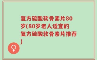 复方硫酸软骨素片80岁(80岁老人适宜的复方硫酸软骨素片推荐)