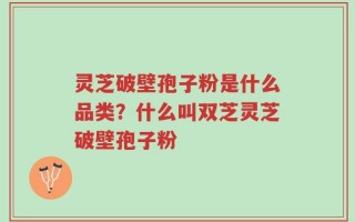 灵芝破壁孢子粉是什么品类？什么叫双芝灵芝破壁孢子粉