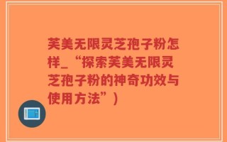 芙美无限灵芝孢子粉怎样_“探索芙美无限灵芝孢子粉的神奇功效与使用方法”)