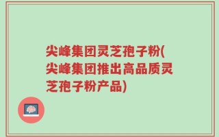 尖峰集团灵芝孢子粉(尖峰集团推出高品质灵芝孢子粉产品)