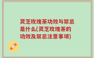 灵芝玫瑰茶功效与禁忌是什么(灵芝玫瑰茶的功效及禁忌注意事项)