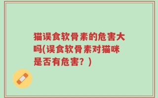 猫误食软骨素的危害大吗(误食软骨素对猫咪是否有危害？)