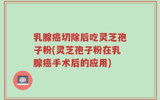 乳腺癌切除后吃灵芝孢子粉(灵芝孢子粉在乳腺癌手术后的应用)