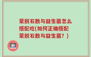 蒙脱石散与益生菌怎么搭配吃(如何正确搭配蒙脱石散与益生菌？)