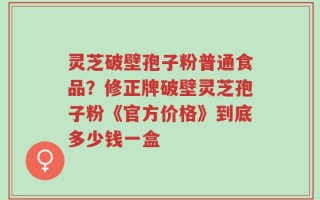 灵芝破壁孢子粉普通食品？修正牌破壁灵芝孢子粉《官方价格》到底多少钱一盒