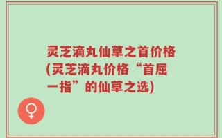 灵芝滴丸仙草之首价格(灵芝滴丸价格“首屈一指”的仙草之选)