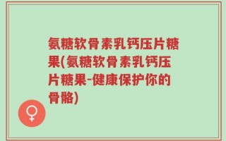 氨糖软骨素乳钙压片糖果(氨糖软骨素乳钙压片糖果-健康保护你的骨骼)