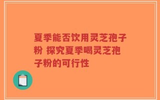 夏季能否饮用灵芝孢子粉 探究夏季喝灵芝孢子粉的可行性