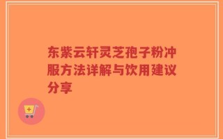 东紫云轩灵芝孢子粉冲服方法详解与饮用建议分享