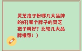 灵芝孢子粉哪几大品牌的好(哪个牌子的灵芝孢子粉好？比较几大品牌推荐！)