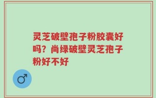 灵芝破壁孢子粉胶囊好吗？尚绿破壁灵芝孢子粉好不好