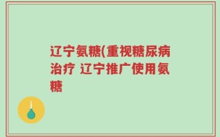 辽宁氨糖(重视糖尿病治疗 辽宁推广使用氨糖