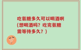 吃氨糖多久可以喝酒啊(想喝酒吗？吃完氨糖需等待多久？)