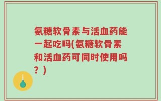 氨糖软骨素与活血药能一起吃吗(氨糖软骨素和活血药可同时使用吗？)