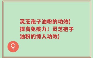 灵芝孢子油粉的功效(提高免疫力！灵芝孢子油粉的惊人功效)