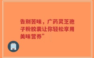 告别苦味，广药灵芝孢子粉胶囊让你轻松享用美味营养”