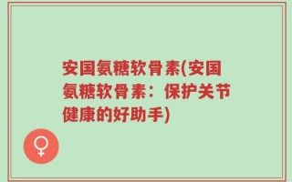 安国氨糖软骨素(安国氨糖软骨素：保护关节健康的好助手)