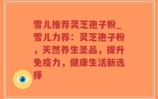 雪儿推荐灵芝孢子粉_雪儿力荐：灵芝孢子粉，天然养生圣品，提升免疫力，健康生活新选择