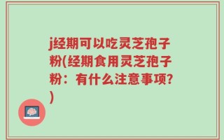 j经期可以吃灵芝孢子粉(经期食用灵芝孢子粉：有什么注意事项？)