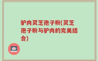驴肉灵芝孢子粉(灵芝孢子粉与驴肉的完美结合)