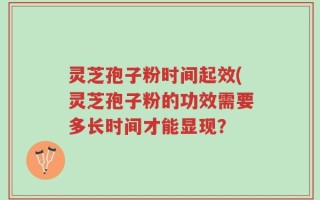 灵芝孢子粉时间起效(灵芝孢子粉的功效需要多长时间才能显现？