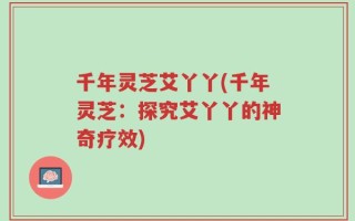 千年灵芝艾丫丫(千年灵芝：探究艾丫丫的神奇疗效)