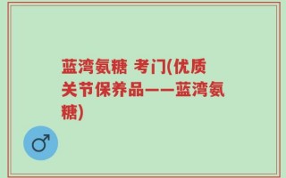蓝湾氨糖 考门(优质关节保养品——蓝湾氨糖)
