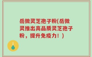 岳微灵芝孢子粉(岳微灵推出高品质灵芝孢子粉，提升免疫力！)