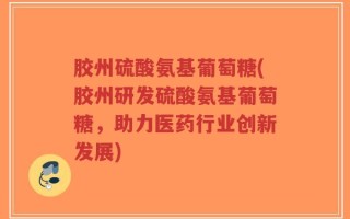 胶州硫酸氨基葡萄糖(胶州研发硫酸氨基葡萄糖，助力医药行业创新发展)